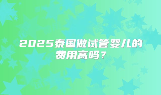 2025泰国做试管婴儿的费用高吗?