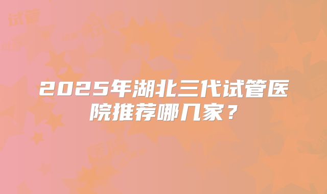 2025年湖北三代试管医院推荐哪几家?