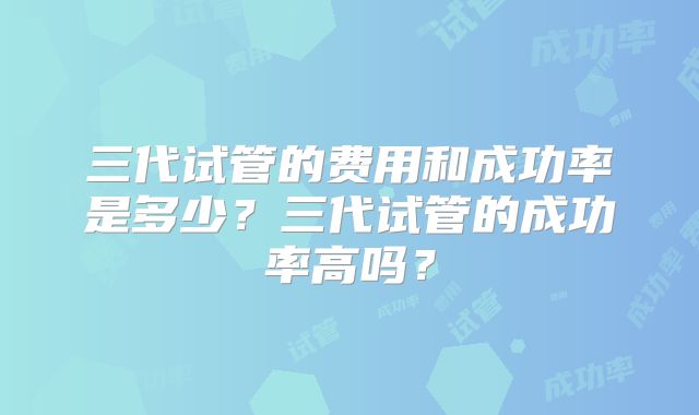 三代试管的费用和成功率是多少?三代试管的成功率高吗?