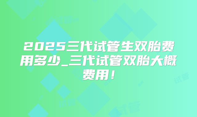 2025三代试管生双胎费用多少_三代试管双胎大概费用！