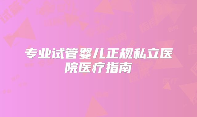 专业试管婴儿正规私立医院医疗指南