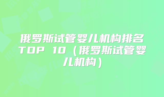 俄罗斯试管婴儿机构排名TOP 10（俄罗斯试管婴儿机构）