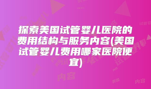 探索美国试管婴儿医院的费用结构与服务内容(美国试管婴儿费用哪家医院便宜)
