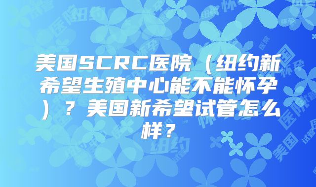 美国SCRC医院(纽约新希望生殖中心能不能怀孕)?美国新希望试管怎么样?