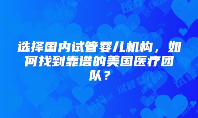 选择国内试管婴儿机构，如何找到靠谱的美国医疗团队？