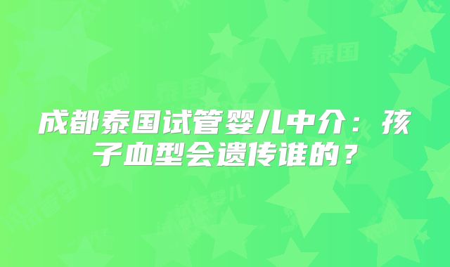成都泰国试管婴儿中介：孩子血型会遗传谁的？