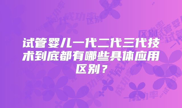 试管婴儿一代二代三代技术到底都有哪些具体应用区别？