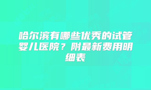 哈尔滨有哪些优秀的试管婴儿医院？附最新费用明细表