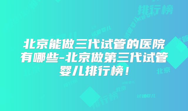 北京能做三代试管的医院有哪些-北京做第三代试管婴儿排行榜!