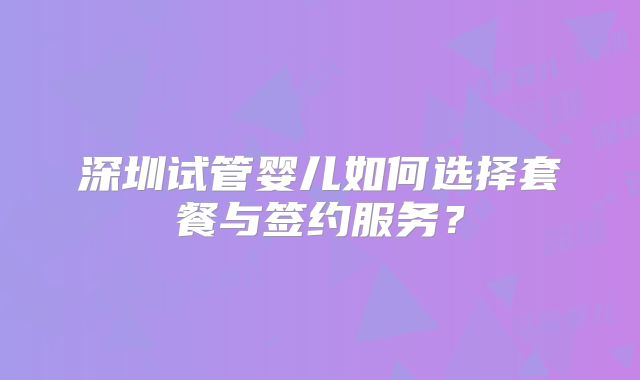 深圳试管婴儿如何选择套餐与签约服务？
