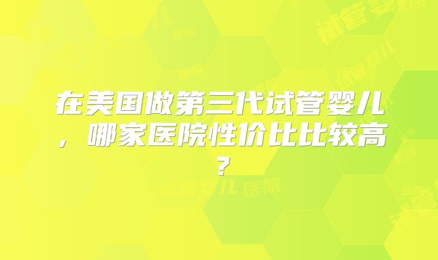 在美国做第三代试管婴儿，哪家医院性价比比较高？