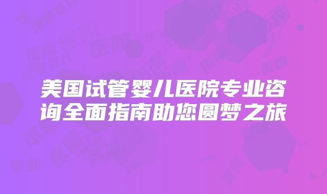 美国试管婴儿医院专业咨询全面指南助您圆梦之旅