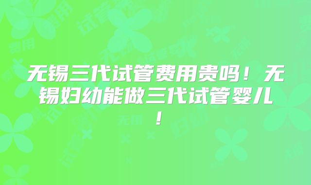 无锡三代试管费用贵吗！无锡妇幼能做三代试管婴儿！
