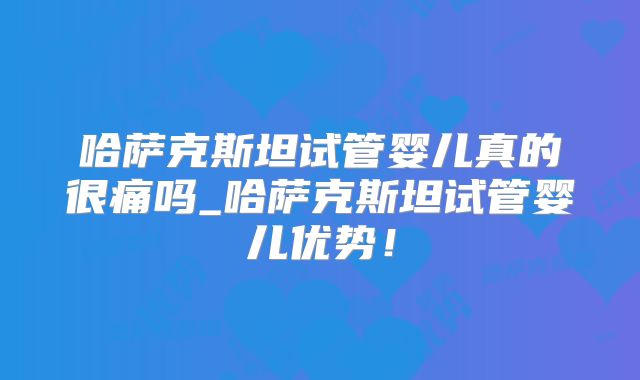 哈萨克斯坦试管婴儿真的很痛吗_哈萨克斯坦试管婴儿优势!