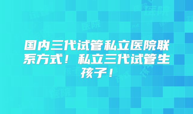 国内三代试管私立医院联系方式！私立三代试管生孩子！
