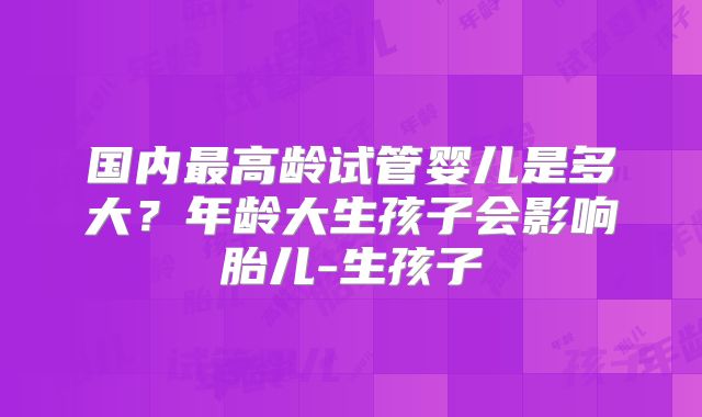 国内最高龄试管婴儿是多大？年龄大生孩子会影响胎儿-生孩子