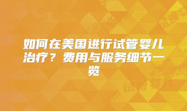 如何在美国进行试管婴儿治疗？费用与服务细节一览