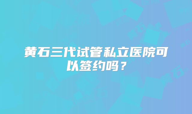 黄石三代试管私立医院可以签约吗？