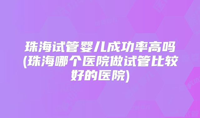 珠海试管婴儿成功率高吗(珠海哪个医院做试管比较好的医院)