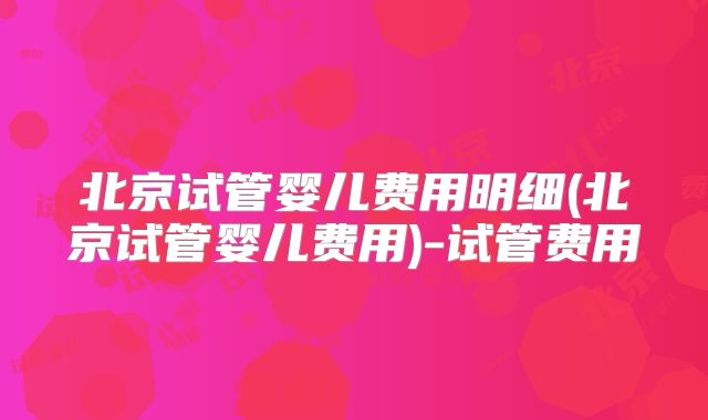 北京试管婴儿费用明细(北京试管婴儿费用)-试管费用