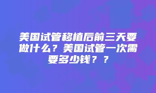 美国试管移植后前三天要做什么?美国试管一次需要多少钱??