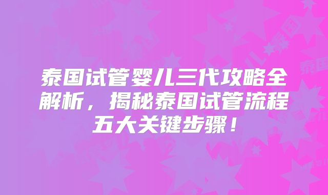 泰国试管婴儿三代攻略全解析,揭秘泰国试管流程五大关键步骤!