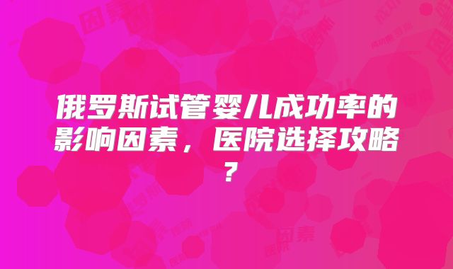 俄罗斯试管婴儿成功率的影响因素，医院选择攻略？