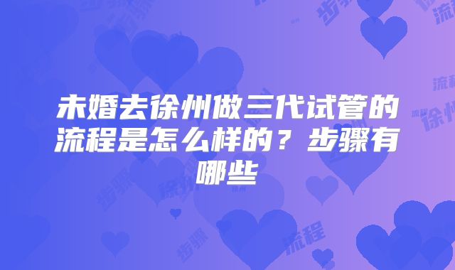 未婚去徐州做三代试管的流程是怎么样的?步骤有哪些