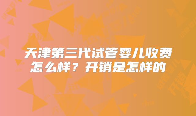 天津第三代试管婴儿收费怎么样？开销是怎样的