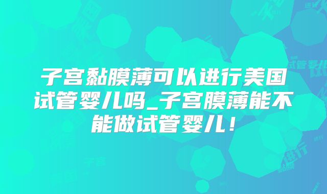 子宫黏膜薄可以进行美国试管婴儿吗_子宫膜薄能不能做试管婴儿！
