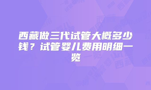 西藏做三代试管大概多少钱？试管婴儿费用明细一览