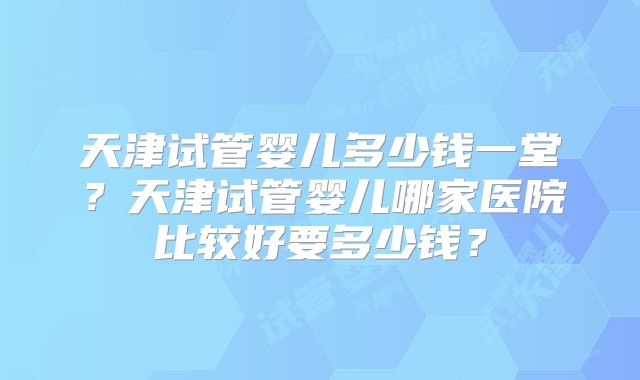 天津试管婴儿多少钱一堂？天津试管婴儿哪家医院比较好要多少钱？