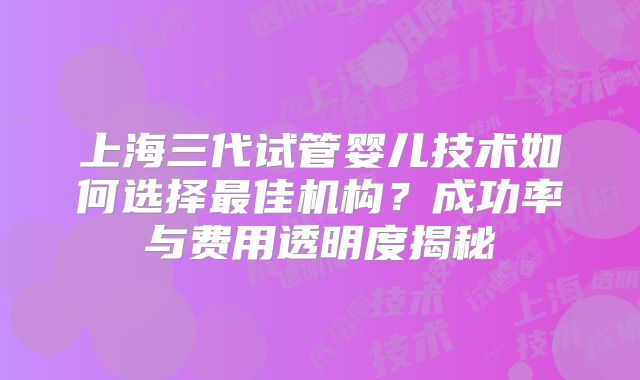 上海三代试管婴儿技术如何选择最佳机构？成功率与费用透明度揭秘