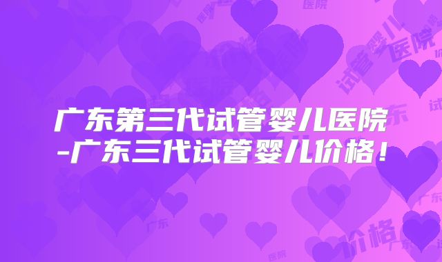 广东第三代试管婴儿医院-广东三代试管婴儿价格！