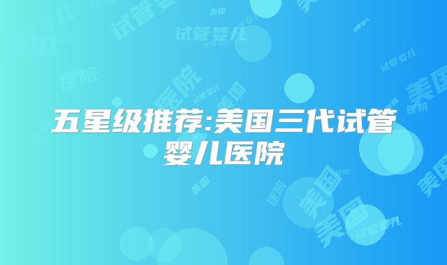 五星级推荐:美国三代试管婴儿医院