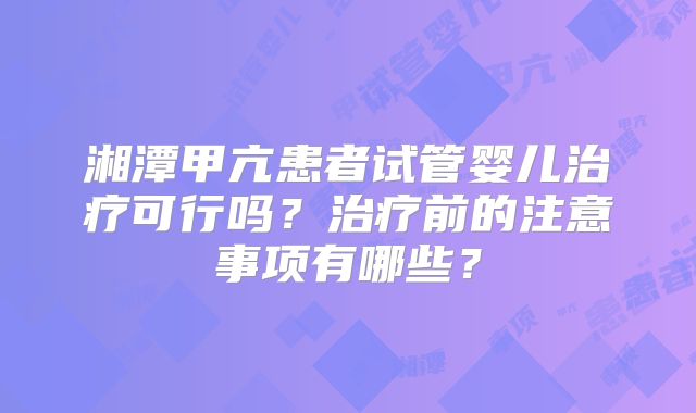 湘潭甲亢患者试管婴儿治疗可行吗?治疗前的注意事项有哪些?