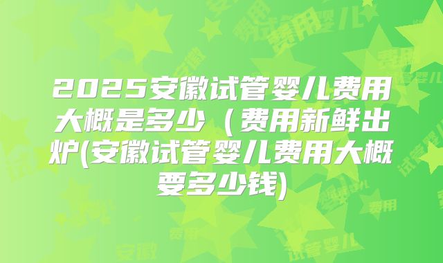 2025安徽试管婴儿费用大概是多少(费用新鲜出炉(安徽试管婴儿费用大概要多少钱)