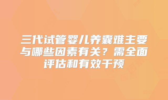 三代试管婴儿养囊难主要与哪些因素有关？需全面评估和有效干预