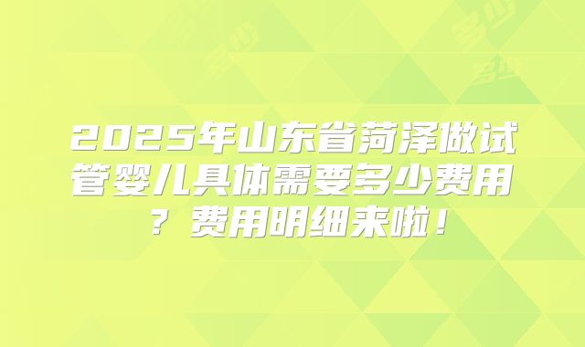 2025年山东省菏泽做试管婴儿具体需要多少费用?费用明细来啦!
