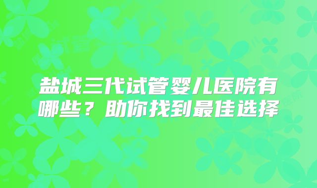 盐城三代试管婴儿医院有哪些？助你找到最佳选择