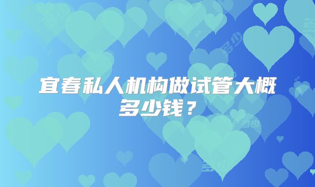 宜春私人机构做试管大概多少钱？