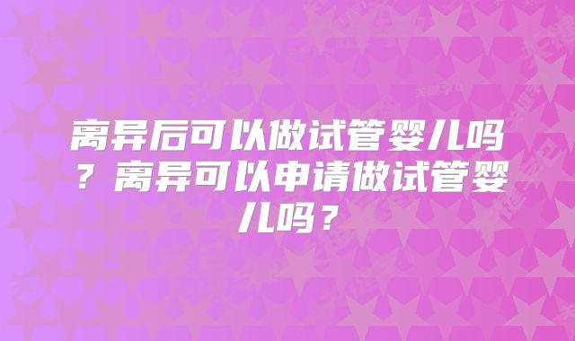 离异后可以做试管婴儿吗?离异可以申请做试管婴儿吗?