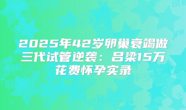 2025年42岁卵巢衰竭做三代试管逆袭：吕梁15万花费怀孕实录