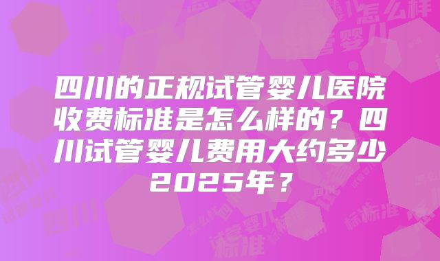 四川的正规试管婴儿医院收费标准是怎么样的？四川试管婴儿费用大约多少2025年？