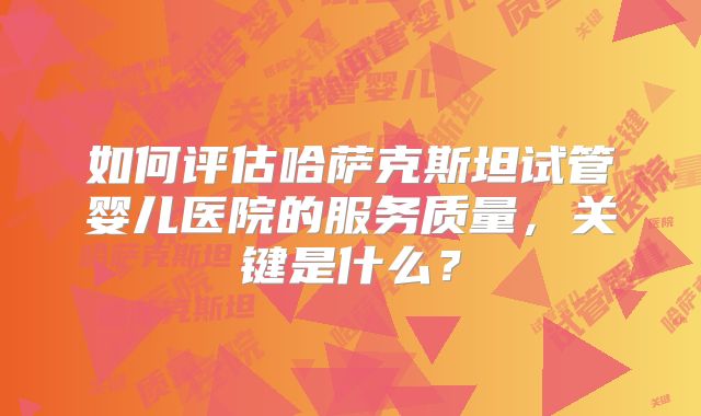 如何评估哈萨克斯坦试管婴儿医院的服务质量，关键是什么？