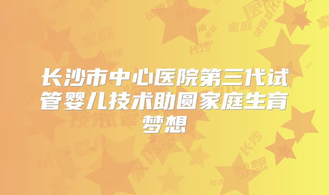 长沙市中心医院第三代试管婴儿技术助圆家庭生育梦想