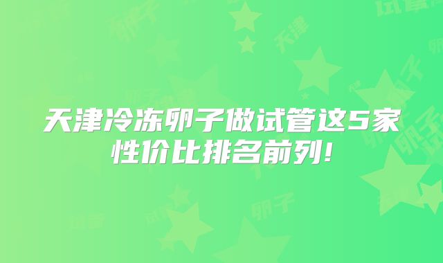 天津冷冻卵子做试管这5家性价比排名前列!