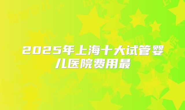 2025年上海十大试管婴儿医院费用最