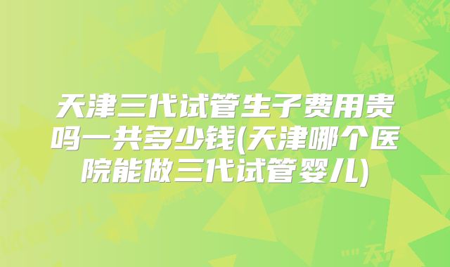 天津三代试管生子费用贵吗一共多少钱(天津哪个医院能做三代试管婴儿)