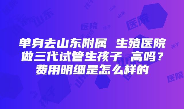 单身去山东附属 生殖医院做三代试管生孩子 高吗？费用明细是怎么样的